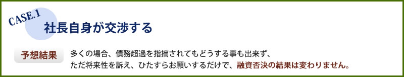 社長自身が交渉した場合、多くの場合はひたすらお願いするだけで融資否決の結果は変わりません。