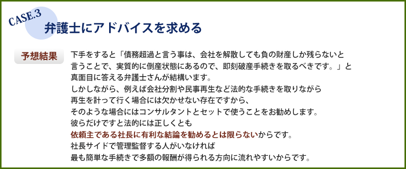 弁護士にアドバイスを求めた場合、法的には正しくとも依頼主である社長に有利な結論を勧めるとは限りませんのでコンサルタントとセットで使う事をお勧めします。