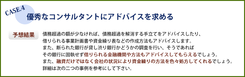 優秀なコンサルタントにアドバイスを求めた場合、債務超過の額が少なければ解消する手立てをアドバイスしたり、書類作成方法もアドバイスします。融資だけでなく会社の状況により資金繰りの方法を色々処方してくれるでしょう。