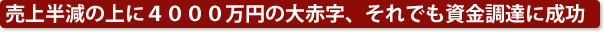 売上半減の上に4000万円の大赤字、それでも資金調達に成功